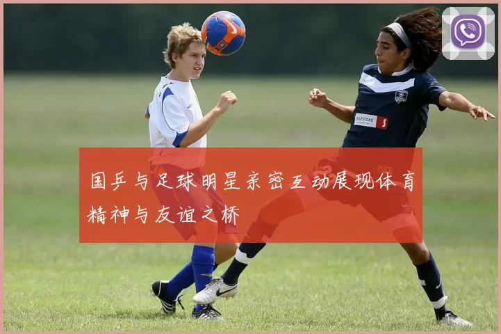 国乒与足球明星亲密互动展现体育精神与友谊之桥