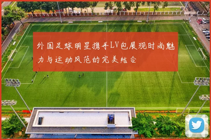 外国足球明星携手LV包展现时尚魅力与运动风范的完美结合