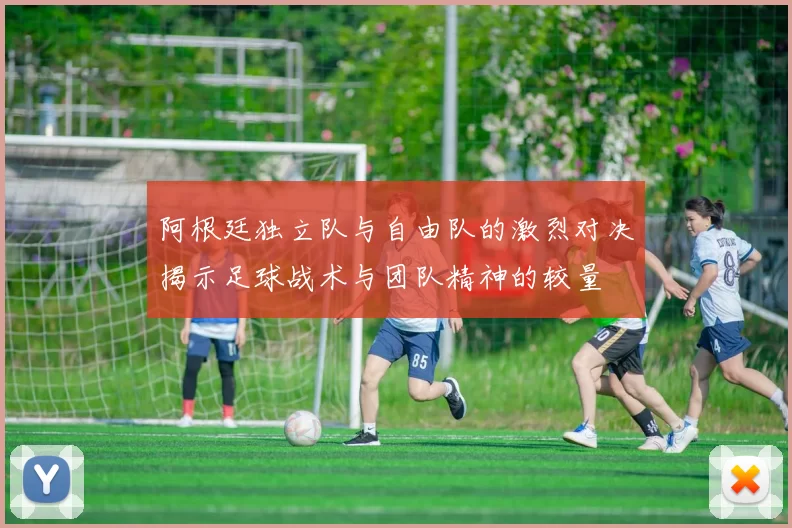 阿根廷独立队与自由队的激烈对决揭示足球战术与团队精神的较量