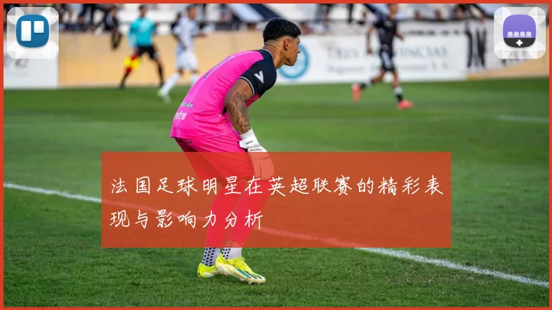 法国足球明星在英超联赛的精彩表现与影响力分析