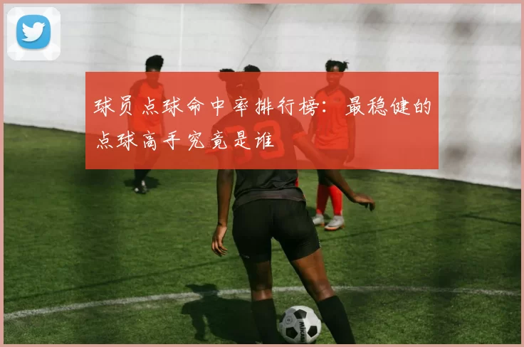 球员点球命中率排行榜：最稳健的点球高手究竟是谁