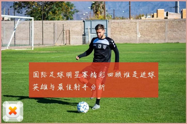 国际足球明星赛精彩回顾谁是进球英雄与最佳射手分析