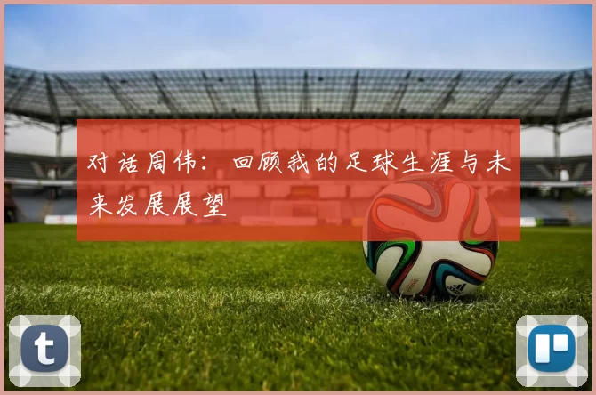 对话周伟：回顾我的足球生涯与未来发展展望