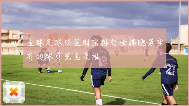 全球足球明星财富排行榜揭晓最富有的球员究竟是谁