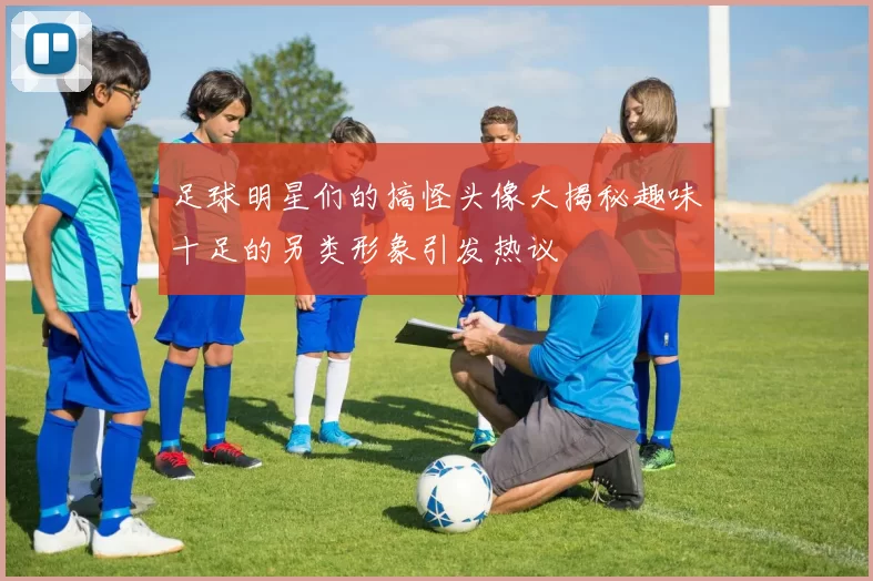 足球明星们的搞怪头像大揭秘趣味十足的另类形象引发热议