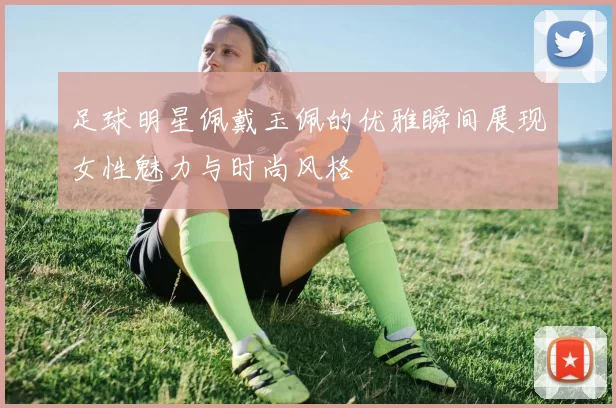 足球明星佩戴玉佩的优雅瞬间展现女性魅力与时尚风格