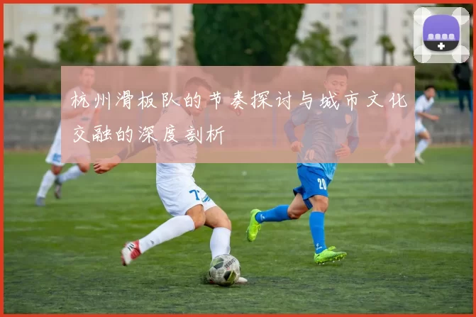 杭州滑板队的节奏探讨与城市文化交融的深度剖析