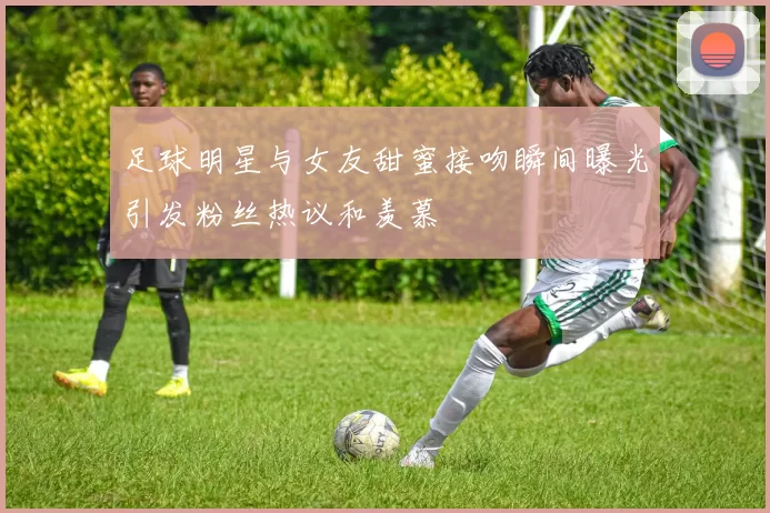 足球明星与女友甜蜜接吻瞬间曝光引发粉丝热议和羡慕