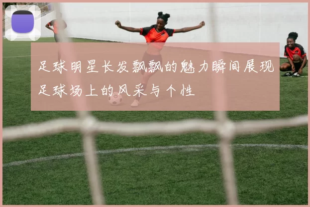 足球明星长发飘飘的魅力瞬间展现足球场上的风采与个性