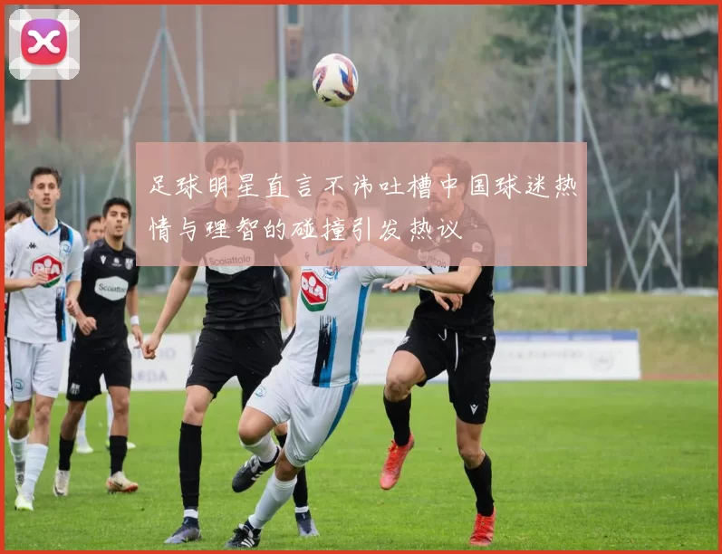 足球明星直言不讳吐槽中国球迷热情与理智的碰撞引发热议