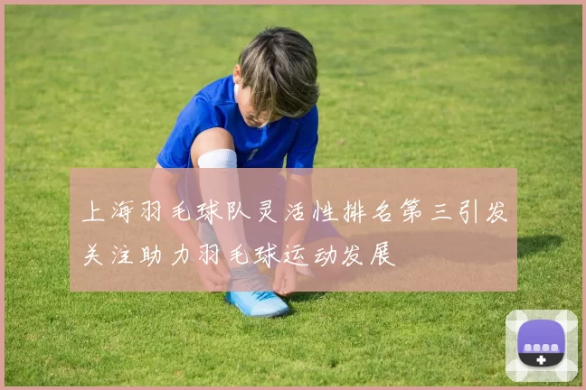 上海羽毛球队灵活性排名第三引发关注助力羽毛球运动发展