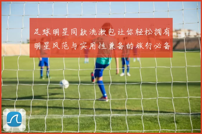 足球明星同款洗漱包让你轻松拥有明星风范与实用性兼备的旅行必备良品