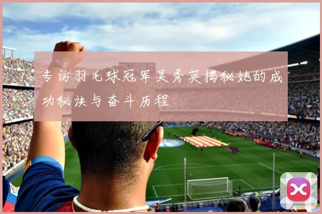 专访羽毛球冠军吴秀英揭秘她的成功秘诀与奋斗历程