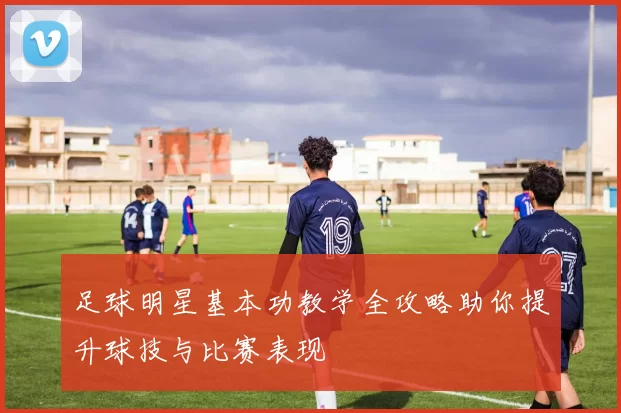 足球明星基本功教学全攻略助你提升球技与比赛表现