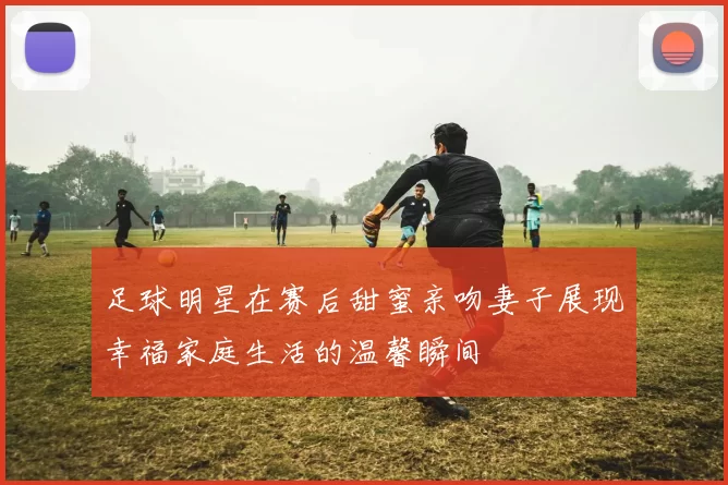 足球明星在赛后甜蜜亲吻妻子展现幸福家庭生活的温馨瞬间
