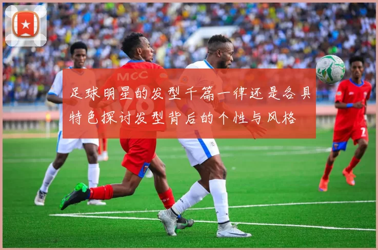 足球明星的发型千篇一律还是各具特色探讨发型背后的个性与风格