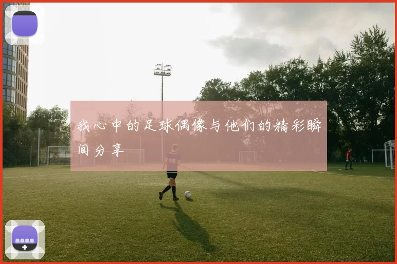 我心中的足球偶像与他们的精彩瞬间分享