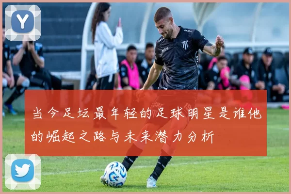 当今足坛最年轻的足球明星是谁他的崛起之路与未来潜力分析