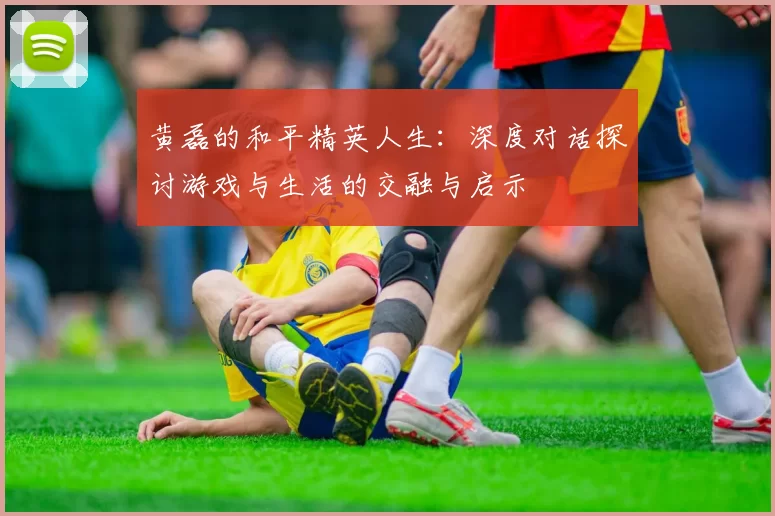 黄磊的和平精英人生：深度对话探讨游戏与生活的交融与启示