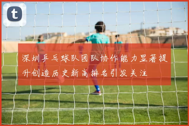 深圳乒乓球队团队协作能力显著提升创造历史新高排名引发关注