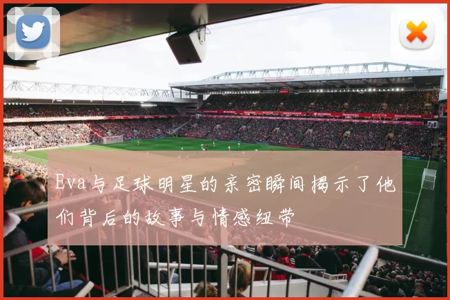 Eva与足球明星的亲密瞬间揭示了他们背后的故事与情感纽带