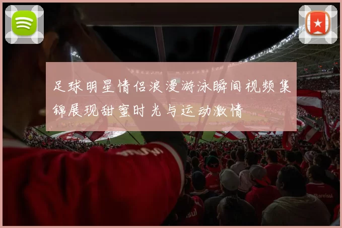 足球明星情侣浪漫游泳瞬间视频集锦展现甜蜜时光与运动激情