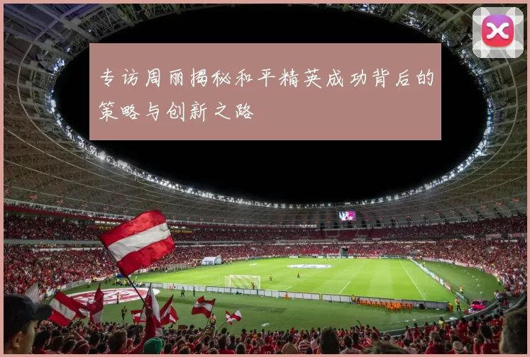 专访周丽揭秘和平精英成功背后的策略与创新之路