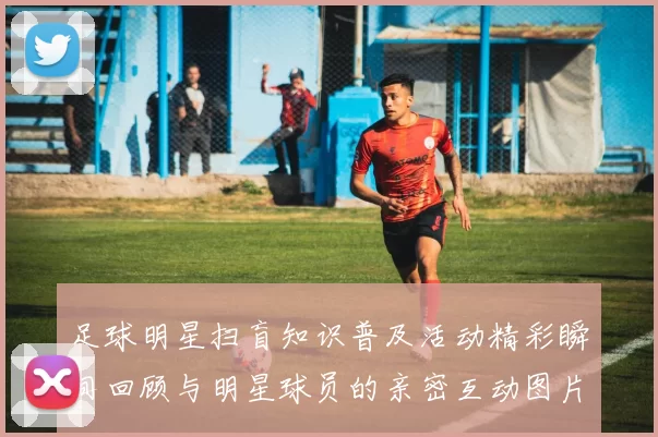 足球明星扫盲知识普及活动精彩瞬间回顾与明星球员的亲密互动图片分享