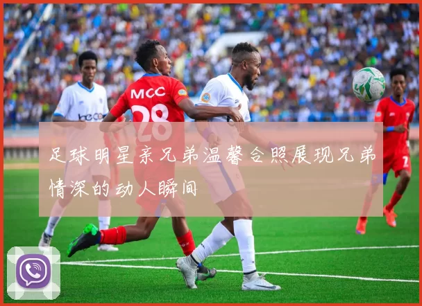 足球明星亲兄弟温馨合照展现兄弟情深的动人瞬间