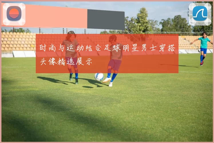 时尚与运动结合足球明星男士穿搭头像精选展示