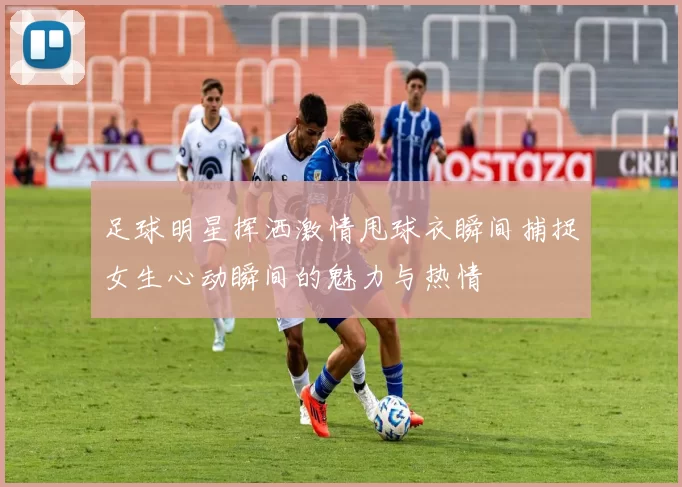 足球明星挥洒激情甩球衣瞬间捕捉女生心动瞬间的魅力与热情
