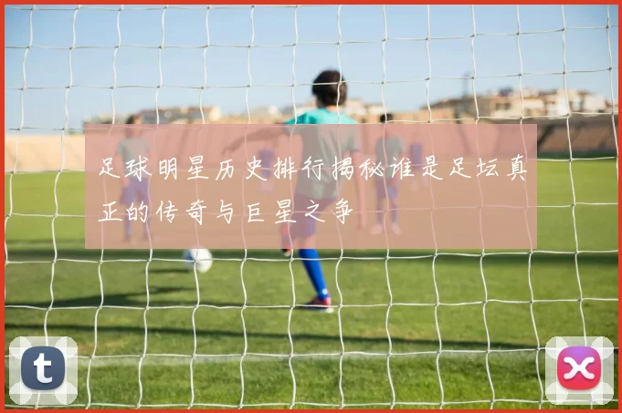 足球明星历史排行揭秘谁是足坛真正的传奇与巨星之争