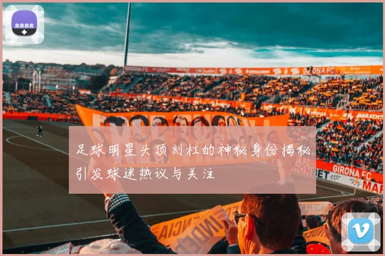 足球明星头顶刻杠的神秘身份揭秘引发球迷热议与关注