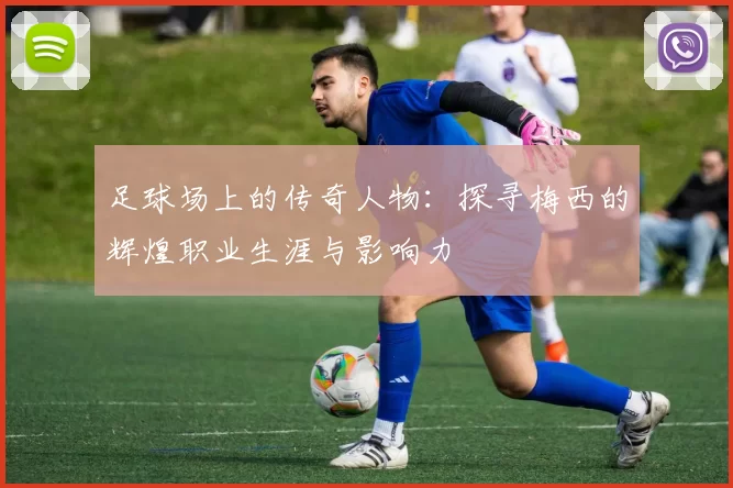 足球场上的传奇人物：探寻梅西的辉煌职业生涯与影响力