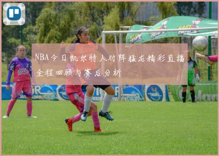 NBA今日凯尔特人对阵猛龙精彩直播全程回顾与赛后分析