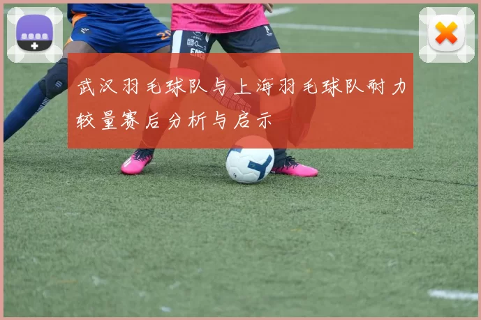 武汉羽毛球队与上海羽毛球队耐力较量赛后分析与启示