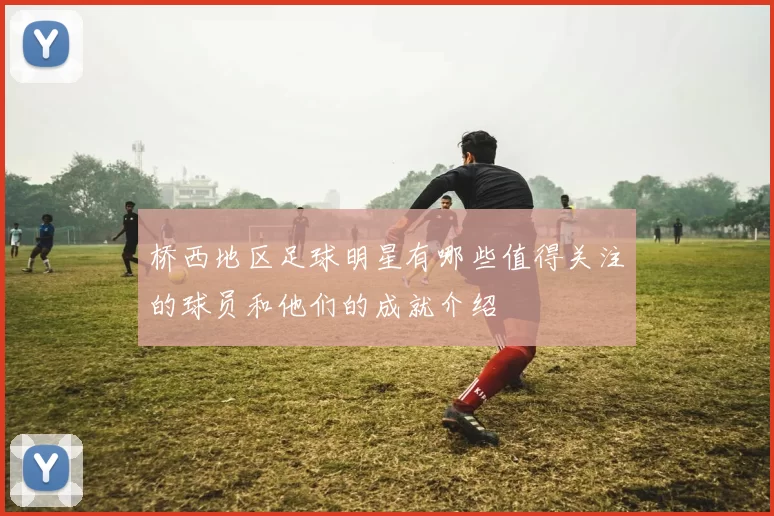 桥西地区足球明星有哪些值得关注的球员和他们的成就介绍