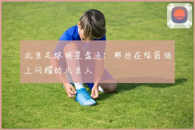 北京足球明星盘点：那些在绿茵场上闪耀的北京人