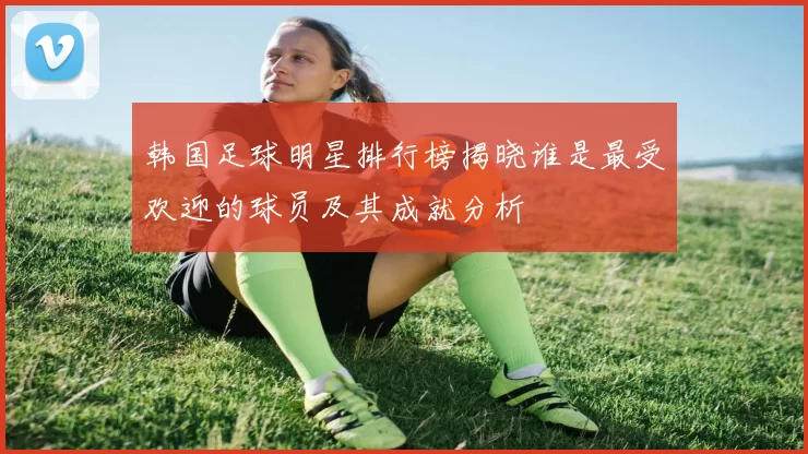 韩国足球明星排行榜揭晓谁是最受欢迎的球员及其成就分析