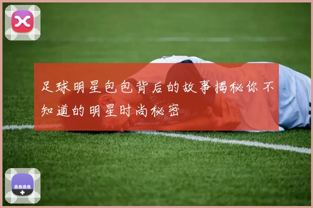 足球明星包包背后的故事揭秘你不知道的明星时尚秘密