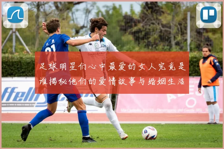 足球明星们心中最爱的女人究竟是谁揭秘他们的爱情故事与婚姻生活