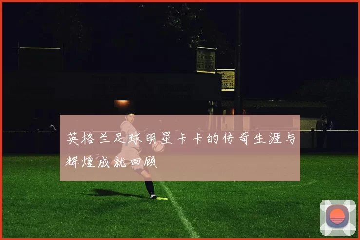 英格兰足球明星卡卡的传奇生涯与辉煌成就回顾
