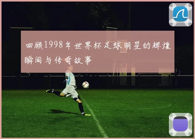 回顾1998年世界杯足球明星的辉煌瞬间与传奇故事