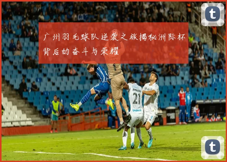 广州羽毛球队逆袭之旅揭秘洲际杯背后的奋斗与荣耀